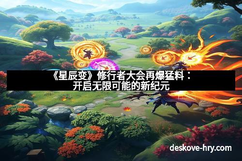 《星辰变》修行者大会再爆猛料：开启无限可能的新纪元